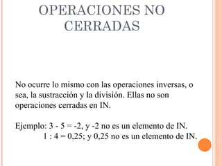 OPERACIONES NO CERRADAS No ocurre lo mismo con las operaciones inversas, o sea, la sustracción y la división. Ellas no son operaciones cerradas en IN. Ejemplo: 3 - 5 = -2, y -2 no es un elemento de IN. 1 : 4 = 0,25; y 0,25 no es un elemento de IN. 