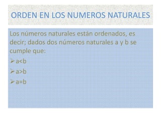ORDEN EN LOS NUMEROS NATURALES 
Los números naturales están ordenados, es 
decir; dados dos números naturales a y b se 
cumple que: 
a<b 
a>b 
a=b 
 