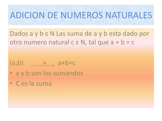 ADICION DE NUMEROS NATURALES 
Dados a y b є N Las suma de a y b esta dado por 
otro numero natural c є N, tal que a + b = c 
(a;b) + a+b=c 
• a y b son los sumandos 
• C es la suma 
 