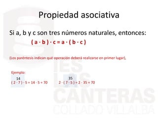 Propiedad asociativa
Si a, b y c son tres números naturales, entonces:
( a · b ) · c = a · ( b · c )
(Los paréntesis indican qué operación deberá realizarse en primer lugar),
Ejemplo:
( 2 · 7 ) · 5 = 14 · 5 = 70 2 · ( 7 · 5 ) = 2 · 35 = 70
3514
 