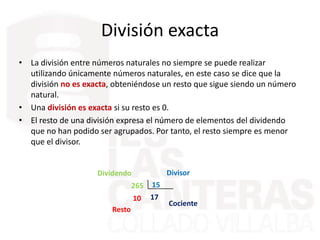 • La división entre números naturales no siempre se puede realizar
utilizando únicamente números naturales, en este caso se dice que la
división no es exacta, obteniéndose un resto que sigue siendo un número
natural.
• Una división es exacta si su resto es 0.
• El resto de una división expresa el número de elementos del dividendo
que no han podido ser agrupados. Por tanto, el resto siempre es menor
que el divisor.
División exacta
265 15
1710
Divisor
Cociente
Dividendo
Resto
 