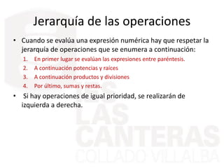 Jerarquía de las operaciones
• Cuando se evalúa una expresión numérica hay que respetar la
jerarquía de operaciones que se enumera a continuación:
1. En primer lugar se evalúan las expresiones entre paréntesis.
2. A continuación potencias y raíces
3. A continuación productos y divisiones
4. Por último, sumas y restas.
• Si hay operaciones de igual prioridad, se realizarán de
izquierda a derecha.
 