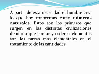 A partir de esta necesidad el hombre crea
lo que hoy conocemos como números
naturales. Estos son los primeros que
surgen en las distintas civilizaciones
debido a que contar y ordenar elementos
son las tareas más elementales en el
tratamiento de las cantidades.
 