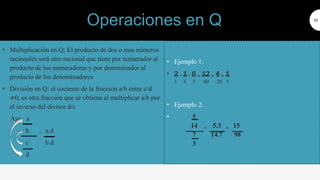 • Multiplicación en Q: El producto de dos o mas números
racionales será otro racional que tiene por numerador al
producto de los numeradores y por denominador al
producto de los denominadores
• División en Q: el cociente de la fracción a/b entre c/d
≠0, es otra fracción que se obtiene al multiplicar a/b por
el inverso del divisor d/c
Así: a
b = a.d
c b.d
d
10
• Ejemplo 1:
• 2 . 1 . 6 = 12 = 4 = 1
3 4 5 60 20 5
• Ejemplo 2:
• 5
14 = 5.3 = 15
7 14.7 98
3
Operaciones en Q
 