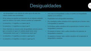 • una desigualdad es una relación de orden que se da entre dos
valores cuando estos son distintos
• Si los valores en cuestión son elementos de un conjunto ordenado,
como los enteros o los reales, entonces pueden ser comparados.
• La notación a < b significa a es menor que b;
• La notación a > b significa a es mayor que b
• Estas relaciones se conocen como desigualdades estrictas, puesto
que a no puede ser igual a b; también puede leerse como
"estrictamente menor que" o "estrictamente mayor que".
• La notación a ≤ b significa a es menor o igual que b;
• La notación a ≥ b significa a es mayor o igual que b;
12
• estos tipos de desigualdades reciben el nombre de desigualdades
amplias (o no estrictas).
• Propiedades de la desigualdad matemática
• Si se multiplica ambos miembros de la expresión por el mismo valor,
la desigualdad se mantiene.
• Si dividimos ambos miembros de la expresión por el mismo valor, la
desigualdad se mantiene.
• Si restamos el mismo valor a ambos miembros de expresión, la
desigualdad se mantiene.
• Si sumamos el mismo valor a ambos miembros de la expresión, la
desigualdad se mantiene.
Desigualdades
 