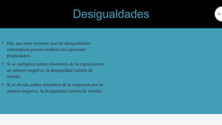 • Hay que tener presente que las desigualdades
matemáticas poseen también las siguientes
propiedades:
• Si se multiplica ambos miembros de la expresión por
un número negativo, la desigualdad cambia de
sentido.
• Si se divide ambos miembros de la expresión por un
número negativo, la desigualdad cambia de sentido.
13
Desigualdades
 