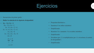 • Inecuaciones de primer grado:
• Hallar la solución de la siguiente desigualdad:
• 3(x – 2) ≤ 5x + 2
3(x – 2) ≤ 5x + 2
3x – 6 ≤ 5x + 2 + 6
3x – 6 + 6 ≤ 5x + 2 + 6
3x ≤ 5x + 8
3x – 5x ≤ 5x – 5x + 8
-2x ≤ 8
-2x ≥ 8
-2 -2
x ≥ -4
14
• Propiedad distributiva .
• Sumamos 6 en ambos miembros
• Simplificando
• Restamos 5x o sumamos -5x en ambos miembros
• Simplificando
• Dividimos por -2 (o multiplicamos por -2 e invertimos el sentido
de desigualdad ).
• Simplificando
Ejercicios
 