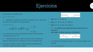 • Inecuaciones de segundo grado:
• 1) x² − 6x + 8 > 0
1º Igualamos el polinomio del primer miembro a cero y obtenemos
las raíces de la ecuación de segundo grado.
x² − 6x + 8 = 0
• Las soluciones son raíces reales distintas porque el discriminante
es mayor que cero (Δ > 0)
• 2º Representamos estos valores en la recta real. Tomamos un
punto de cada intervalo y evaluamos el signo en cada intervalo:
• Los puntos extremos están en blanco porque no pertenecen a la
solución, ya que no es mayor o igual
15
• P(0) = 0² − 6 · 0 + 8 > 0
• P(3) = 3² − 6 · 3 + 8 = 17 − 18 < 0
• P(5) = 5² − 6 · 5 + 8 = 33 − 30 > 0
• 3º La solución está compuesta por los intervalos (o el
intervalo)
que tengan el mismo signo que el polinomio.
• Los intervalos son abiertos porque 2 y 4 no están incluidos en la
solución
• S = (–∞, 2) U (4, ∞)
Ejercicios
 