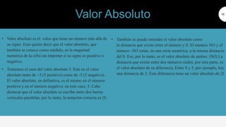 • Valor absoluto es el valor que tiene un número más allá de
su signo. Esto quiere decir que el valor absoluto, que
también se conoce como módulo, es la magnitud
numérica de la cifra sin importar si su signo es positivo o
negativo.
• Tomemos el caso del valor absoluto 5. Este es el valor
absoluto tanto de +5 (5 positivo) como de -5 (5 negativo).
El valor absoluto, en definitiva, es el mismo en el número
positivo y en el número negativo: en este caso, 5. Cabe
destacar que el valor absoluto se escribe entre dos barras
verticales paralelas; por lo tanto, la notación correcta es |5|.
16
• También se puede entender el valor absoluto como
la distancia que existe entre el número y 0. El número 563 y el
número -563 están, en una recta numérica, a la misma distancia
del 0. Ese, por lo tanto, es el valor absoluto de ambos: |563|.La
distancia que existe entre dos números reales, por otra parte, es
el valor absoluto de su diferencia. Entre 8 y 5, por ejemplo, hay
una distancia de 3. Esta diferencia tiene un valor absoluto de |3|
Valor Absoluto
 