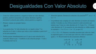 • Como los valores positivos y negativos tienen un valor absoluto
positivo, resolver ecuaciones con valores absolutos significa
encontrar la solución para ambos valores positivo y negativo.
• Primero veamos un ejemplo básico.
• La ecuación dice “el valor absoluto de x es igual a cinco.” La
solución es el valor o valores que estás a cinco unidades a partir de 0
en la recta numérica.
• Podrías pensar inmediatamente en el 5; que es una solución de la
ecuación. Observa que −5 también es una solución porque −5 está a
5 unidades del 0 en la
17
• dirección opuesta. Entonces la solución a la ecuación es x = −5
o x = 5.
• Un problema más complejo de valor absoluto se resuelve de manera
similar. Considera Esta ecuación te pide encontrar qué
número mas 5 tiene un valor absoluto de 15. Como 15 y −15 tienen
valor absoluto de 15, la ecuación de valor absoluto es válida cuando
la cantidad x + 5 es 15 o x + 5 es −15, ya que |15|
• = 15 y |−15| = 15. Entonces, necesitas encontrar qué valor de x hará
la expresión igual a 15 así como qué valor de x hará la expresión
igual a −15. Resolviendo las dos ecuaciones obtienes:
Desigualdades Con Valor Absoluto
 
