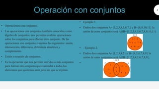 • Operaciones con conjuntos.
• Las operaciones con conjuntos también conocidas como
álgebra de conjuntos, nos permiten realizar operaciones
sobre los conjuntos para obtener otro conjunto. De las
operaciones con conjuntos veremos las siguientes: unión,
intersección, diferencia, diferencia simétrica y
complemento.
• Unión o reunión de conjuntos.
• Es la operación que nos permite unir dos o más conjuntos
para formar otro conjunto que contendrá a todos los
elementos que queremos unir pero sin que se repitan.
3
• Ejemplo 1.
• Dados dos conjuntos A={1,2,3,4,5,6,7,} y B={8,9,10,11} la
unión de estos conjuntos será A∪B={1,2,3,4,5,6,7,8,9,10,11}
• . Ejemplo 2.
• Dados dos conjuntos A={1,2,3,4,5} y B={4,5,6,7,8,9} la
unión de estos conjuntos será A∪B={1,2,3,4,5,6,7,8,9}.
•
Operación con conjuntos
 