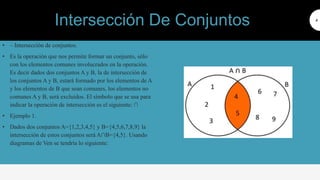 • ‒ Intersección de conjuntos.
• Es la operación que nos permite formar un conjunto, sólo
con los elementos comunes involucrados en la operación.
Es decir dados dos conjuntos A y B, la de intersección de
los conjuntos A y B, estará formado por los elementos de A
y los elementos de B que sean comunes, los elementos no
comunes A y B, será excluidos. El símbolo que se usa para
indicar la operación de intersección es el siguiente: ∩
• Ejemplo 1.
• Dados dos conjuntos A={1,2,3,4,5} y B={4,5,6,7,8,9} la
intersección de estos conjuntos será A∩B={4,5}. Usando
diagramas de Ven se tendría lo siguiente:
4
Intersección De Conjuntos
 
