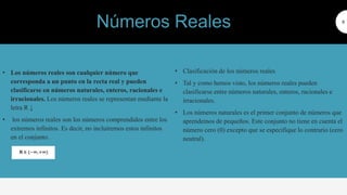 • Los números reales son cualquier número que
corresponda a un punto en la recta real y pueden
clasificarse en números naturales, enteros, racionales e
irracionales. Los números reales se representan mediante la
letra R ↓
• los números reales son los números comprendidos entre los
extremos infinitos. Es decir, no incluiremos estos infinitos
en el conjunto.
6
• Clasificación de los números reales
• Tal y como hemos visto, los números reales pueden
clasificarse entre números naturales, enteros, racionales e
irracionales. Números naturales
• Los números naturales es el primer conjunto de números que
aprendemos de pequeños. Este conjunto no tiene en cuenta el
número cero (0) excepto que se especifique lo contrario (cero
neutral).
Números Reales
 