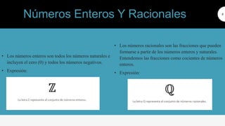 • Los números enteros son todos los números naturales e
incluyen el cero (0) y todos los números negativos.
• Expresión:
8
ros racionales
• Los números racionales son las fracciones que pueden
formarse a partir de los números enteros y naturales.
Entendemos las fracciones como cocientes de números
enteros.
• Expresión:
Números Enteros Y Racionales
 