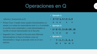 Adición y Sustracción en Q
• Primer Caso: Cuando tienes iguales denominadores se
suman o se restan los numeradores entre si y el resultado
se escribe como numerador y como denominador se
escribe el mismo denominador de la fracción.
• Segundo Caso: Cuando la fracción tiene diferente
denominadores se haya el mínimo como un
denominador y luego se procede como en el caso
anterior.
9
• Ejemplo 1:
• 5 + 3 + 1= 5 + 3 + 1= 9
4 4 4 4 4
• Ejemplo 2:
• 1 + 2 + 5 = 3 + 8 + 30 = 41
4 3 2 12 12
• Ejemplo 3:
• 7 – 1 = 7 – 3 = 4 = 1
12 4 12 12 3
Operaciones en Q
 