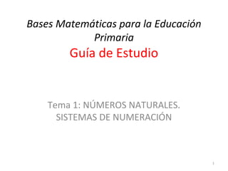 Bases Matemáticas para la Educación
Primaria
Guía de Estudio
Tema 1: NÚMEROS NATURALES.
SISTEMAS DE NUMERACIÓN
1
 