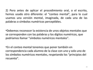 2) Pero antes de aplicar el procedimiento oral, o el escrito,
hemos usado otro diferente: el “conteo mental”, para lo cual
usamos una versión mental, imaginada, de cada una de las
palabras o símbolos numéricos perceptibles.
•Debemos reconocer la existencia de unos objetos mentales que
se corresponden con las palabras y los dígitos numéricos, que
podríamos llamar “símbolos numéricos mentales”.
•En el conteo mental tenemos que poner también en
correspondencia cada alumno de la clase con uno y solo uno de
los símbolos numéricos mentales, respetando los “principios del
recuento”.
10
 
