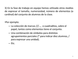 3) En la fase de trabajo en equipo hemos utilizado otros medios
de expresar el tamaño, numerosidad, número de elementos (o
cardinal) del conjunto de alumnos de la clase.
•Por ejemplo:
– La colección de marcas ///…, o cuadraditos, sobre el
papel, tantos como elementos tiene el conjunto.
– Una combinación de símbolos para distintos
agrupamientos parciales (* para indicar diez alumnos, /
para expresar una unidad).
– Etc.
12
 