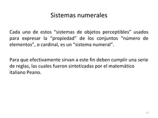 Sistemas numerales
Cada uno de estos “sistemas de objetos perceptibles” usados
para expresar la “propiedad” de los conjuntos “número de
elementos”, o cardinal, es un “sistema numeral”.
Para que efectivamente sirvan a este fin deben cumplir una serie
de reglas, las cuales fueron sintetizadas por el matemático
italiano Peano.
13
 