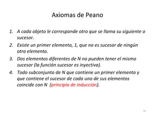 Axiomas de Peano
1. A cada objeto le corresponde otro que se llama su siguiente o
sucesor.
2. Existe un primer elemento, 1, que no es sucesor de ningún
otro elemento.
3. Dos elementos diferentes de N no pueden tener el mismo
sucesor (la función sucesor es inyectiva).
4. Todo subconjunto de N que contiene un primer elemento y
que contiene el sucesor de cada uno de sus elementos
coincide con N (principio de inducción).
14
 