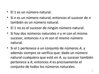 • El 1 es un número natural.
• Si n es un número natural, entonces el sucesor de n
también es un número natural.
• El 1 no es el sucesor de ningún número natural.
• Si hay dos números naturales n y m con el mismo
sucesor, entonces n y m son el mismo número
natural.
• Si el 1 pertenece a un conjunto de números A, y
además siempre se verifica que: dado un número
natural cualquiera que esté en A, su sucesor también
pertenece a A; entonces A es precisamente el
conjunto de todos los números naturales.
15
 