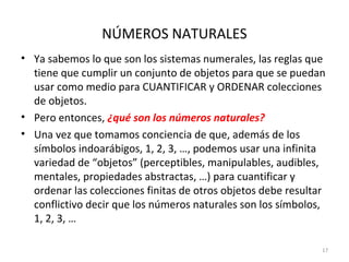 NÚMEROS NATURALES
• Ya sabemos lo que son los sistemas numerales, las reglas que
tiene que cumplir un conjunto de objetos para que se puedan
usar como medio para CUANTIFICAR y ORDENAR colecciones
de objetos.
• Pero entonces, ¿qué son los números naturales?
• Una vez que tomamos conciencia de que, además de los
símbolos indoarábigos, 1, 2, 3, …, podemos usar una infinita
variedad de “objetos” (perceptibles, manipulables, audibles,
mentales, propiedades abstractas, …) para cuantificar y
ordenar las colecciones finitas de otros objetos debe resultar
conflictivo decir que los números naturales son los símbolos,
1, 2, 3, …
17
 