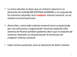 • La única solución es decir que un número natural es un
elemento de CUALQUIER SISTEMA NUMERAL y el conjunto de
los números naturales será cualquier sistema numeral, no un
sistema numeral particular.
• Ahora bien, como todo sistema numeral viene caracterizado
por una estructura u organización recursiva específica (los
axiomas de Peano) también podemos decir que el conjunto de
números naturales se caracteriza por la estructura de
cualquier sistema numeral.
• Cada número particular será un elemento de dicho sistema.
18
 