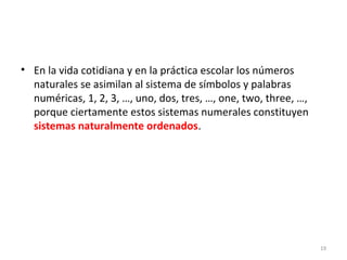 • En la vida cotidiana y en la práctica escolar los números
naturales se asimilan al sistema de símbolos y palabras
numéricas, 1, 2, 3, …, uno, dos, tres, …, one, two, three, …,
porque ciertamente estos sistemas numerales constituyen
sistemas naturalmente ordenados.
19
 