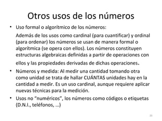 Otros usos de los números
• Uso formal o algorítmico de los números:
Además de los usos como cardinal (para cuantificar) y ordinal
(para ordenar) los números se usan de manera formal o
algorítmica (se opera con ellos). Los números constituyen
estructuras algebraicas definidas a partir de operaciones con
ellos y las propiedades derivadas de dichas operaciones.
• Números y medida: Al medir una cantidad tomando otra
como unidad se trata de hallar CUÁNTAS unidades hay en la
cantidad a medir. Es un uso cardinal, aunque requiere aplicar
nuevas técnicas para la medición.
• Usos no “numéricos”, los números como códigos o etiquetas
(D.N.I., teléfonos, …)
20
 