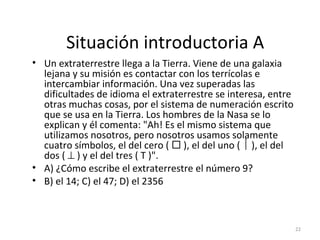 Situación introductoria A
• Un extraterrestre llega a la Tierra. Viene de una galaxia
lejana y su misión es contactar con los terrícolas e
intercambiar información. Una vez superadas las
dificultades de idioma el extraterrestre se interesa, entre
otras muchas cosas, por el sistema de numeración escrito
que se usa en la Tierra. Los hombres de la Nasa se lo
explican y él comenta: "Ah! Es el mismo sistema que
utilizamos nosotros, pero nosotros usamos solamente
cuatro símbolos, el del cero (  ), el del uno (  ), el del
dos ( ⊥ ) y el del tres ( T )".
• A) ¿Cómo escribe el extraterrestre el número 9?
• B) el 14; C) el 47; D) el 2356
22
 
