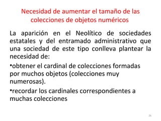 Necesidad de aumentar el tamaño de las
colecciones de objetos numéricos
La aparición en el Neolítico de sociedades
estatales y del entramado administrativo que
una sociedad de este tipo conlleva plantear la
necesidad de:
•obtener el cardinal de colecciones formadas
por muchos objetos (colecciones muy
numerosas).
•recordar los cardinales correspondientes a
muchas colecciones
26
 