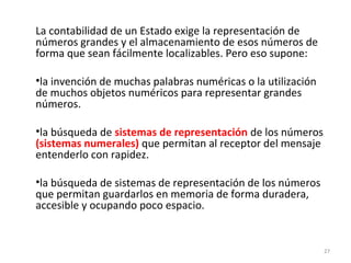 La contabilidad de un Estado exige la representación de
números grandes y el almacenamiento de esos números de
forma que sean fácilmente localizables. Pero eso supone:
•la invención de muchas palabras numéricas o la utilización
de muchos objetos numéricos para representar grandes
números.
•la búsqueda de sistemas de representación de los números
(sistemas numerales) que permitan al receptor del mensaje
entenderlo con rapidez.
•la búsqueda de sistemas de representación de los números
que permitan guardarlos en memoria de forma duradera,
accesible y ocupando poco espacio.
27
 