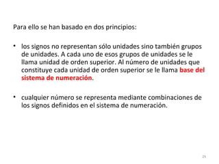 Para ello se han basado en dos principios:
• los signos no representan sólo unidades sino también grupos
de unidades. A cada uno de esos grupos de unidades se le
llama unidad de orden superior. Al número de unidades que
constituye cada unidad de orden superior se le llama base del
sistema de numeración.
• cualquier número se representa mediante combinaciones de
los signos definidos en el sistema de numeración.
29
 