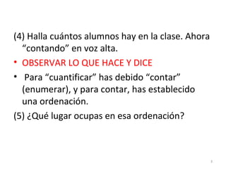 (4) Halla cuántos alumnos hay en la clase. Ahora
“contando” en voz alta.
• OBSERVAR LO QUE HACE Y DICE
• Para “cuantificar” has debido “contar”
(enumerar), y para contar, has establecido
una ordenación.
(5) ¿Qué lugar ocupas en esa ordenación?
3
 