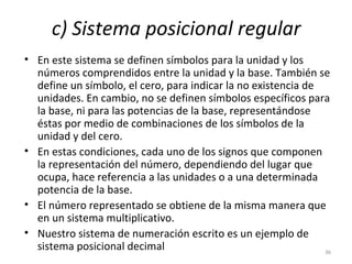 c) Sistema posicional regular
• En este sistema se definen símbolos para la unidad y los
números comprendidos entre la unidad y la base. También se
define un símbolo, el cero, para indicar la no existencia de
unidades. En cambio, no se definen símbolos específicos para
la base, ni para las potencias de la base, representándose
éstas por medio de combinaciones de los símbolos de la
unidad y del cero.
• En estas condiciones, cada uno de los signos que componen
la representación del número, dependiendo del lugar que
ocupa, hace referencia a las unidades o a una determinada
potencia de la base.
• El número representado se obtiene de la misma manera que
en un sistema multiplicativo.
• Nuestro sistema de numeración escrito es un ejemplo de
sistema posicional decimal 36
 