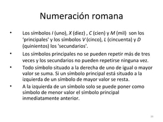 Numeración romana
• Los símbolos I (uno), X (diez) , C (cien) y M (mil) son los
‘principales' y los símbolos V (cinco), L (cincuenta) y D
(quinientos) los 'secundarios'.
• Los símbolos principales no se pueden repetir más de tres
veces y los secundarios no pueden repetirse ninguna vez.
• Todo símbolo situado a la derecha de uno de igual o mayor
valor se suma. Si un símbolo principal está situado a la
izquierda de un símbolo de mayor valor se resta.
• A la izquierda de un símbolo solo se puede poner como
símbolo de menor valor el símbolo principal
inmediatamente anterior.
39
 