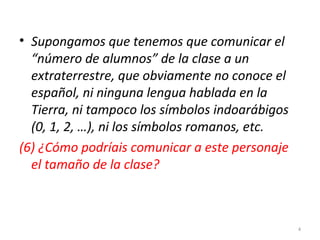 • Supongamos que tenemos que comunicar el
“número de alumnos” de la clase a un
extraterrestre, que obviamente no conoce el
español, ni ninguna lengua hablada en la
Tierra, ni tampoco los símbolos indoarábigos
(0, 1, 2, …), ni los símbolos romanos, etc.
(6) ¿Cómo podríais comunicar a este personaje
el tamaño de la clase?
4
 