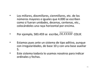 • Los millares, diezmillares, cienmillares, etc. de los
números mayores o iguales que 4.000 se escriben
como si fueran unidades, decenas, centenas, etc.,
colocándoles una raya horizontal por encima.
• Por ejemplo, 583.459 se escribe, CDLIX.
• Estamos pues ante un sistema de tipo aditivo, aunque
con irregularidades, de base 10 y con una base auxiliar
5.
• Este sistema todavía lo usamos nosotros para indicar
ordinales y fechas.
40
DLXXXIII
 