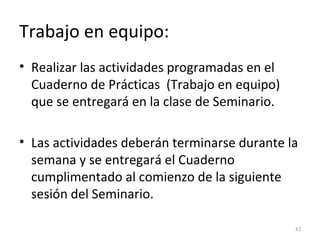 Trabajo en equipo:
• Realizar las actividades programadas en el
Cuaderno de Prácticas (Trabajo en equipo)
que se entregará en la clase de Seminario.
• Las actividades deberán terminarse durante la
semana y se entregará el Cuaderno
cumplimentado al comienzo de la siguiente
sesión del Seminario.
42
 