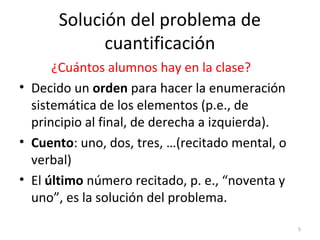 Solución del problema de
cuantificación
¿Cuántos alumnos hay en la clase?
• Decido un orden para hacer la enumeración
sistemática de los elementos (p.e., de
principio al final, de derecha a izquierda).
• Cuento: uno, dos, tres, …(recitado mental, o
verbal)
• El último número recitado, p. e., “noventa y
uno”, es la solución del problema.
5
 