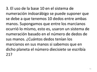 3. El uso de la base 10 en el sistema de
numeración indoarábigo se puede suponer que
se debe a que tenemos 10 dedos entre ambas
manos. Supongamos que entre los marcianos
ocurrió lo mismo, esto es, usaron un sistema de
numeración basado en el número de dedos de
sus manos. ¿Cuántos dedos tenían los
marcianos en sus manos si sabemos que en
dicho planeta el número diecisiete se escribía
21?
51
 