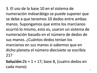 3. El uso de la base 10 en el sistema de
numeración indoarábigo se puede suponer que
se debe a que tenemos 10 dedos entre ambas
manos. Supongamos que entre los marcianos
ocurrió lo mismo, esto es, usaron un sistema de
numeración basado en el número de dedos de
sus manos. ¿Cuántos dedos tenían los
marcianos en sus manos si sabemos que en
dicho planeta el número diecisiete se escribía
21?
Solución:2b + 1 = 17; base 8, (cuatro dedos en
cada mano)
52
 