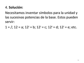 4. Solución:
Necesitamos inventar símbolos para la unidad y
las sucesivas potencias de la base. Estos pueden
servir:
1 = /; 12 = a; 122
= b; 123
= c; 124
= d; 125
= e; etc.
54
 