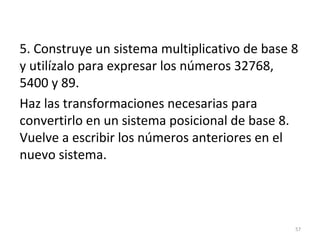 5. Construye un sistema multiplicativo de base 8
y utilízalo para expresar los números 32768,
5400 y 89.
Haz las transformaciones necesarias para
convertirlo en un sistema posicional de base 8.
Vuelve a escribir los números anteriores en el
nuevo sistema.
57
 