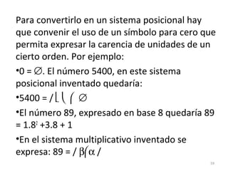 Para convertirlo en un sistema posicional hay
que convenir el uso de un símbolo para cero que
permita expresar la carencia de unidades de un
cierto orden. Por ejemplo:
•0 = ∅. El número 5400, en este sistema
posicional inventado quedaría:
•5400 = /    ∅
•El número 89, expresado en base 8 quedaría 89
= 1.82
+3.8 + 1
•En el sistema multiplicativo inventado se
expresa: 89 = / βα /
59
 
