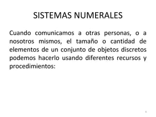 SISTEMAS NUMERALES
Cuando comunicamos a otras personas, o a
nosotros mismos, el tamaño o cantidad de
elementos de un conjunto de objetos discretos
podemos hacerlo usando diferentes recursos y
procedimientos:
6
 