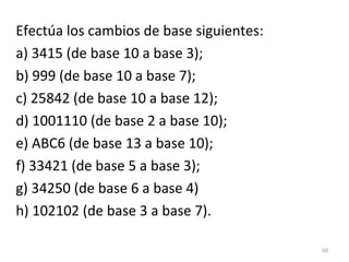 Efectúa los cambios de base siguientes:
a) 3415 (de base 10 a base 3);
b) 999 (de base 10 a base 7);
c) 25842 (de base 10 a base 12);
d) 1001110 (de base 2 a base 10);
e) ABC6 (de base 13 a base 10);
f) 33421 (de base 5 a base 3);
g) 34250 (de base 6 a base 4)
h) 102102 (de base 3 a base 7).
60
 