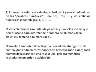 1) En nuestra cultura occidental, actual, está generalizado el uso
de las “palabras numéricas”, uno, dos, tres, …, y los símbolos
numéricos indoarábigos, 1, 2, 3, ....
•Estas colecciones ilimitadas de palabras y símbolos son las que
hemos usado para informar del “número de alumnos de la
clase” (su tamaño o numerosidad).
•Para ello hemos debido aplicar un procedimiento riguroso de
conteo, poniendo en correspondencia biyectiva (uno a uno) cada
alumno de la clase con una, y solo una, palabra numérica
recitadas en un orden establecido.
7
 
