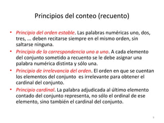 Principios del conteo (recuento)
• Principio del orden estable. Las palabras numéricas uno, dos,
tres, ... deben recitarse siempre en el mismo orden, sin
saltarse ninguna.
• Principio de la correspondencia uno a uno. A cada elemento
del conjunto sometido a recuento se le debe asignar una
palabra numérica distinta y sólo una.
• Principio de irrelevancia del orden. El orden en que se cuentan
los elementos del conjunto es irrelevante para obtener el
cardinal del conjunto.
• Principio cardinal. La palabra adjudicada al último elemento
contado del conjunto representa, no sólo el ordinal de ese
elemento, sino también el cardinal del conjunto.
9
 