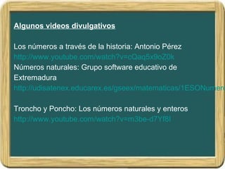 Algunos videos divulgativos
Los números a través de la historia: Antonio Pérez
http://www.youtube.com/watch?v=cQaq5x9oZ0k
Números naturales: Grupo software educativo de
Extremadura
http://udisatenex.educarex.es/gseex/matematicas/1ESONumero
Troncho y Poncho: Los números naturales y enteros
http://www.youtube.com/watch?v=m3be-d7Yf8I
 